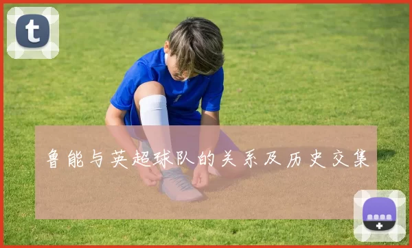 鲁能与英超球队的关系及历史交集