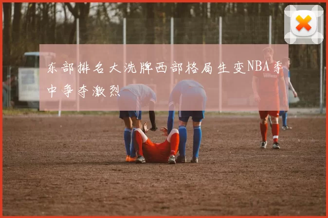 东部排名大洗牌西部格局生变NBA季中争夺激烈