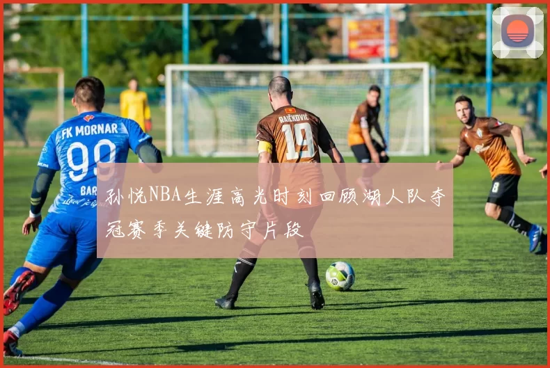 孙悦NBA生涯高光时刻回顾湖人队夺冠赛季关键防守片段