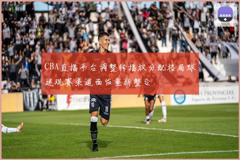 CBA直播平台调整转播权分配格局球迷观赛渠道面临重新整合