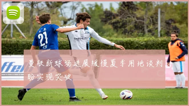 曼联新球场进展缓慢夏季用地谈判盼实现突破