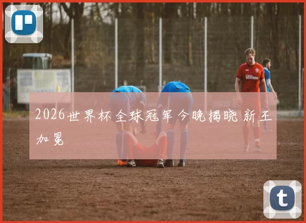 2026世界杯全球冠军今晚揭晓 新王加冕