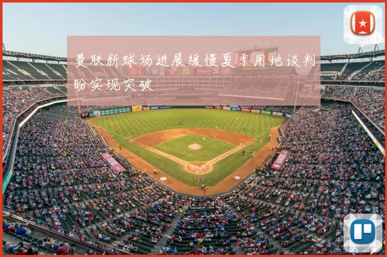 曼联新球场进展缓慢夏季用地谈判盼实现突破