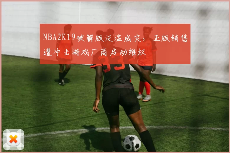 NBA2K19破解版泛滥成灾，正版销售遭冲击游戏厂商启动维权