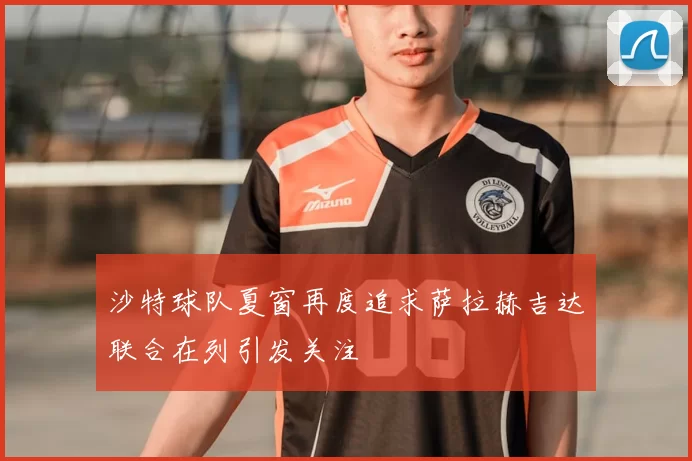 沙特球队夏窗再度追求萨拉赫吉达联合在列引发关注