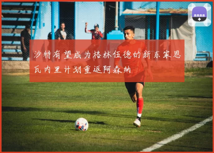 沙特有望成为格林伍德的新东家恩瓦内里计划重返阿森纳