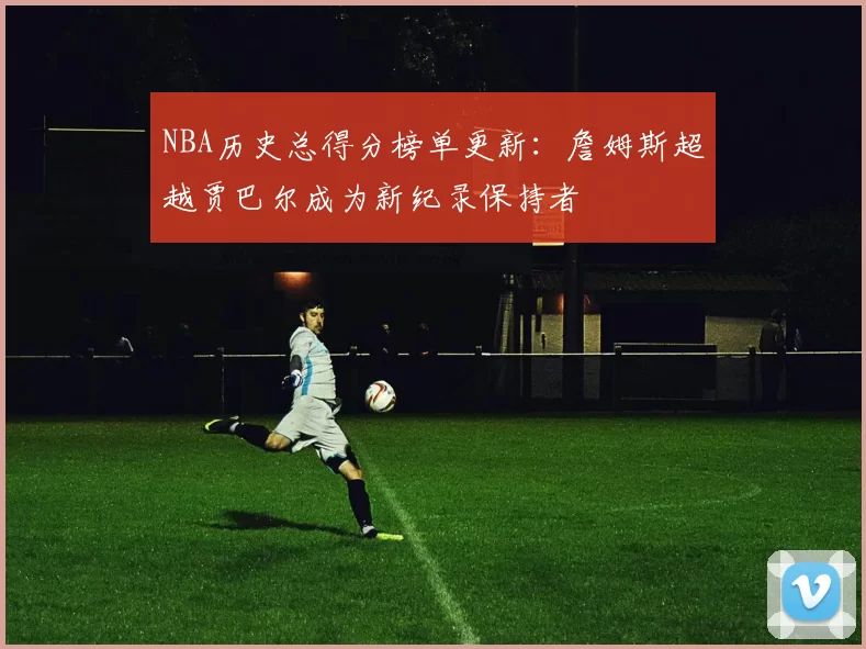 NBA历史总得分榜单更新:詹姆斯超越贾巴尔成为新纪录保持者