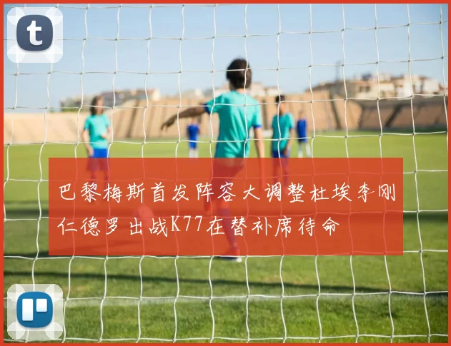 巴黎梅斯首发阵容大调整杜埃李刚仁德罗出战K77在替补席待命
