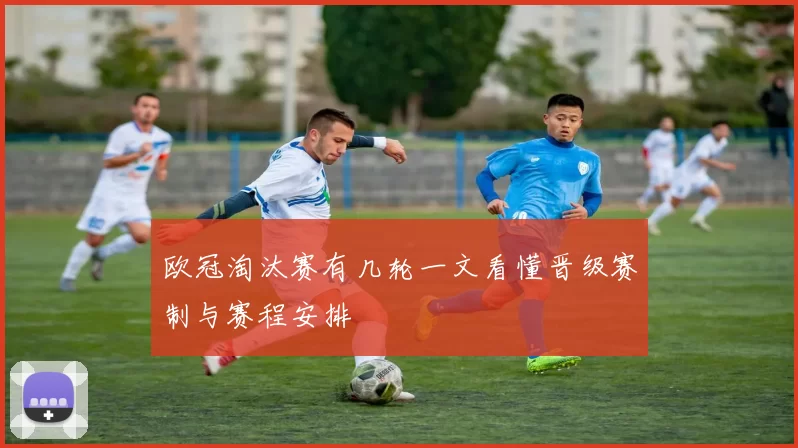 欧冠淘汰赛有几轮一文看懂晋级赛制与赛程安排