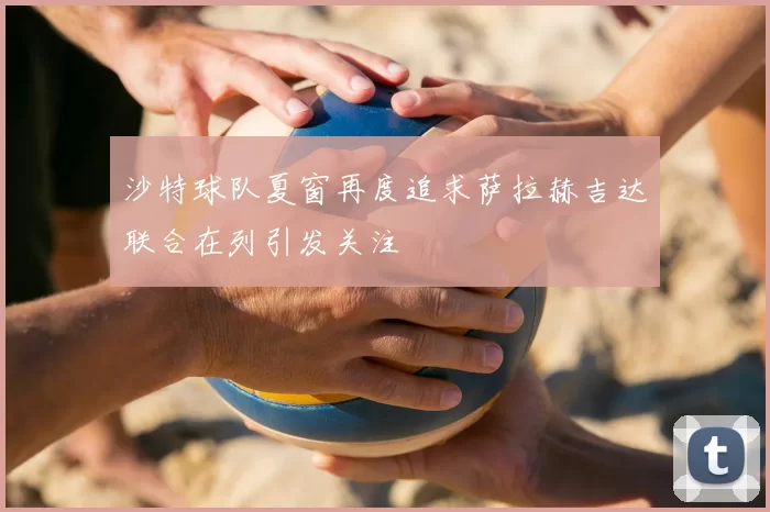 沙特球队夏窗再度追求萨拉赫吉达联合在列引发关注