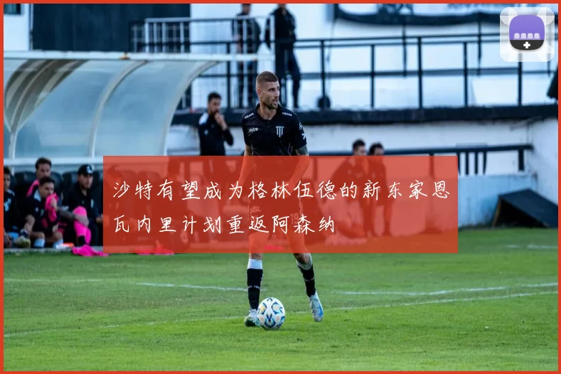 沙特有望成为格林伍德的新东家恩瓦内里计划重返阿森纳
