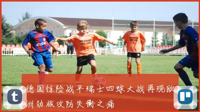 德国惊险战平瑞士四球大战再现欧洲劲旅攻防失衡之痛