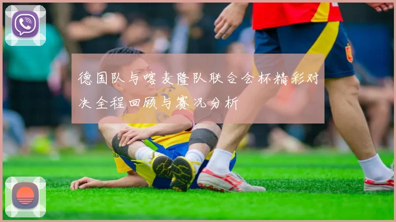 德国队与喀麦隆队联合会杯精彩对决全程回顾与赛况分析