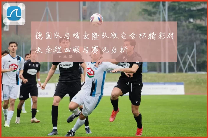 德国队与喀麦隆队联合会杯精彩对决全程回顾与赛况分析
