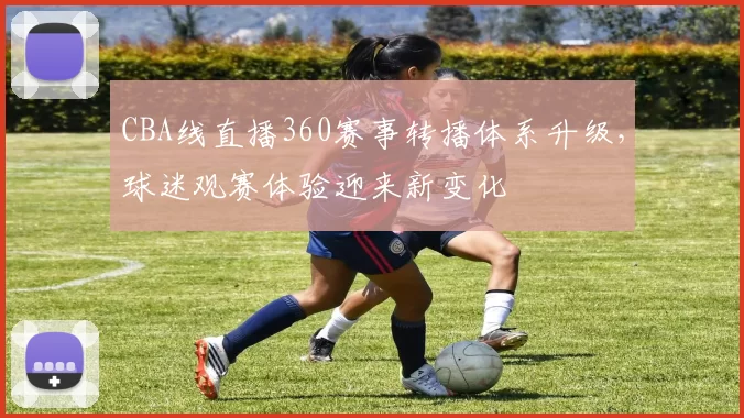 CBA线直播360赛事转播体系升级，球迷观赛体验迎来新变化