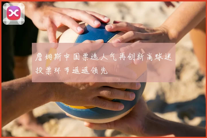 詹姆斯中国票选人气再创新高球迷投票环节遥遥领先