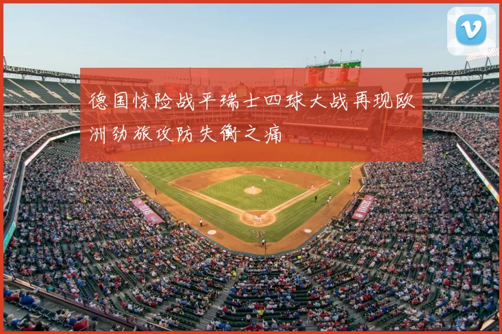 德国惊险战平瑞士四球大战再现欧洲劲旅攻防失衡之痛