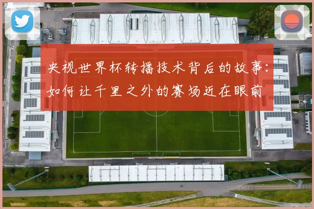 央视世界杯转播技术背后的故事：如何让千里之外的赛场近在眼前