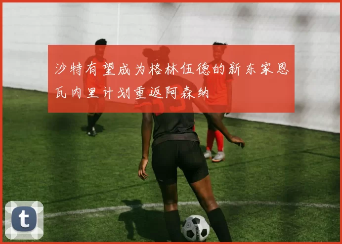 沙特有望成为格林伍德的新东家恩瓦内里计划重返阿森纳