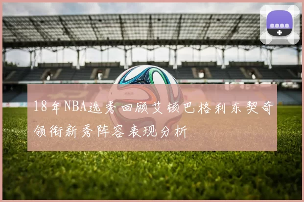 18年NBA选秀回顾艾顿巴格利东契奇领衔新秀阵容表现分析