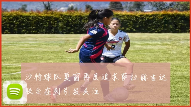 沙特球队夏窗再度追求萨拉赫吉达联合在列引发关注