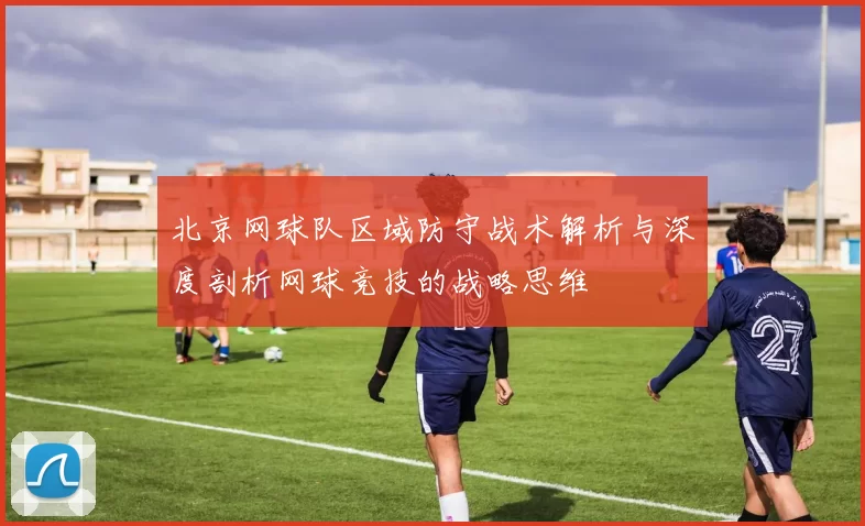北京网球队区域防守战术解析与深度剖析网球竞技的战略思维