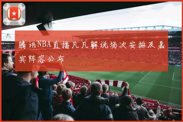 腾讯NBA直播凡凡解说场次安排及嘉宾阵容公布