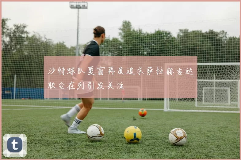 沙特球队夏窗再度追求萨拉赫吉达联合在列引发关注