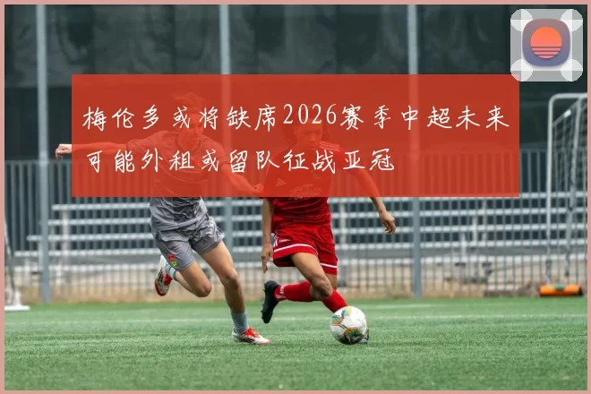 梅伦多或将缺席2026赛季中超未来可能外租或留队征战亚冠