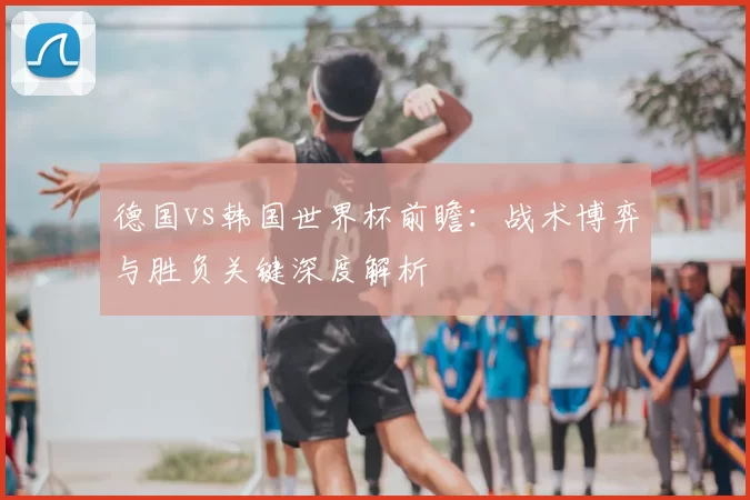 德国vs韩国世界杯前瞻：战术博弈与胜负关键深度解析