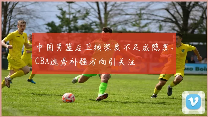 中国男篮后卫线深度不足成隐患，CBA选秀补强方向引关注