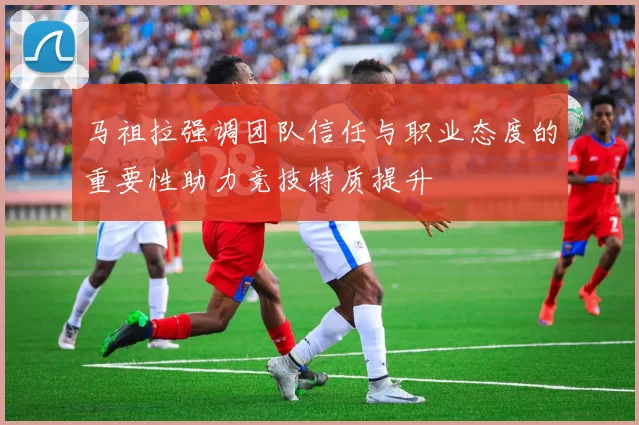马祖拉强调团队信任与职业态度的重要性助力竞技特质提升