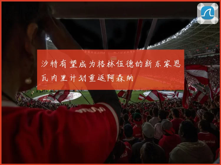 沙特有望成为格林伍德的新东家恩瓦内里计划重返阿森纳