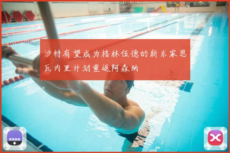 沙特有望成为格林伍德的新东家恩瓦内里计划重返阿森纳