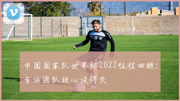 中国国家队世界杯2022征程回顾：专访团队核心谈得失