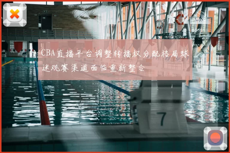CBA直播平台调整转播权分配格局球迷观赛渠道面临重新整合