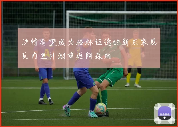 沙特有望成为格林伍德的新东家恩瓦内里计划重返阿森纳