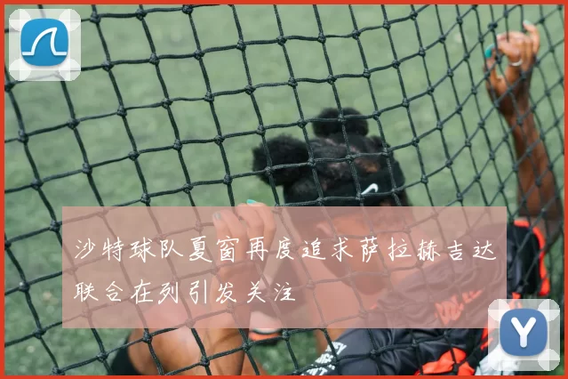 沙特球队夏窗再度追求萨拉赫吉达联合在列引发关注