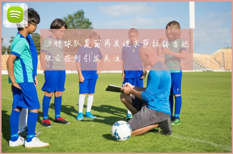 沙特球队夏窗再度追求萨拉赫吉达联合在列引发关注