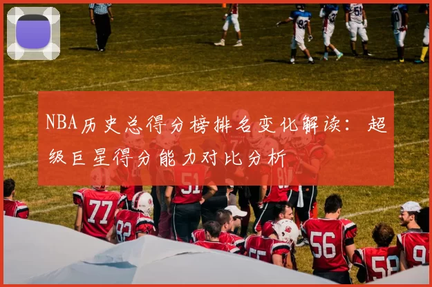 NBA历史总得分榜排名变化解读：超级巨星得分能力对比分析