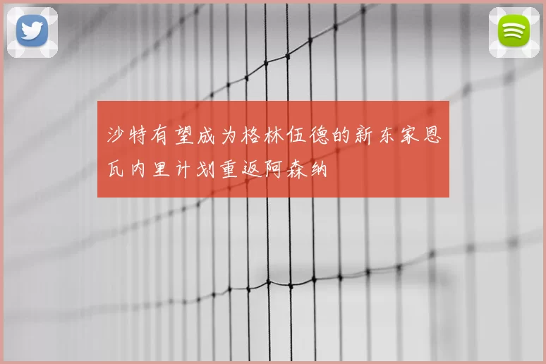 沙特有望成为格林伍德的新东家恩瓦内里计划重返阿森纳