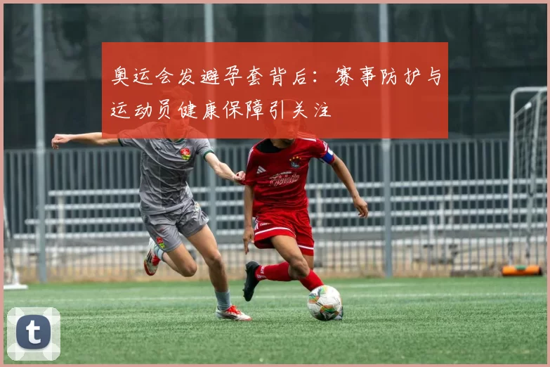 奥运会发避孕套背后：赛事防护与运动员健康保障引关注