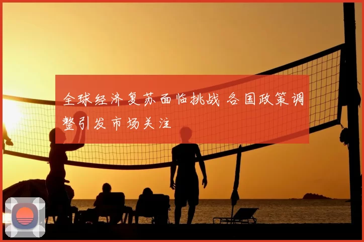 全球经济复苏面临挑战 各国政策调整引发市场关注