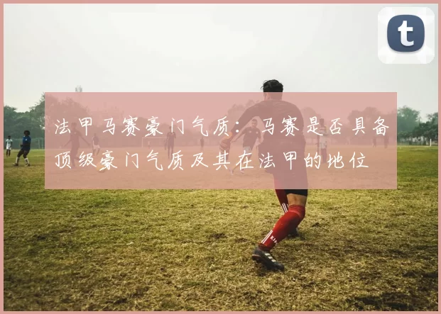 法甲马赛豪门气质:马赛是否具备顶级豪门气质及其在法甲的地位
