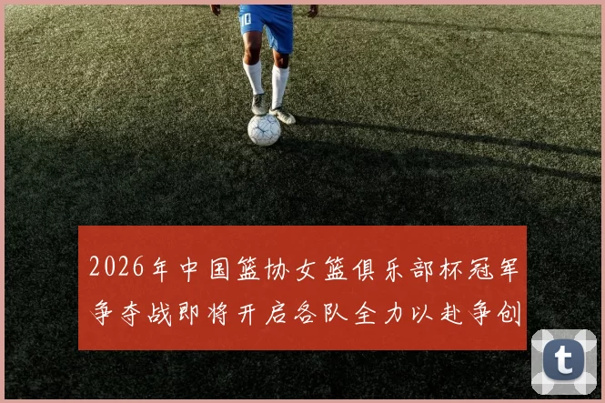 2026年中国篮协女篮俱乐部杯冠军争夺战即将开启各队全力以赴争创佳绩