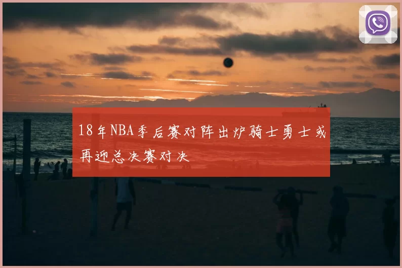 18年NBA季后赛对阵出炉骑士勇士或再迎总决赛对决