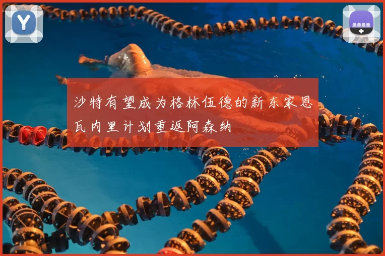 沙特有望成为格林伍德的新东家恩瓦内里计划重返阿森纳