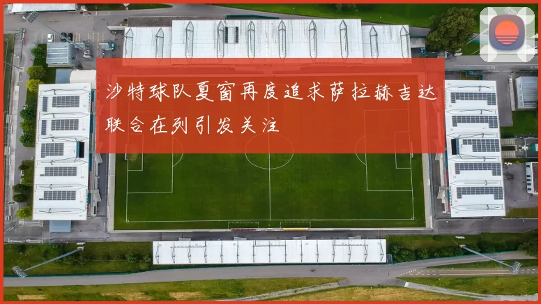 沙特球队夏窗再度追求萨拉赫吉达联合在列引发关注