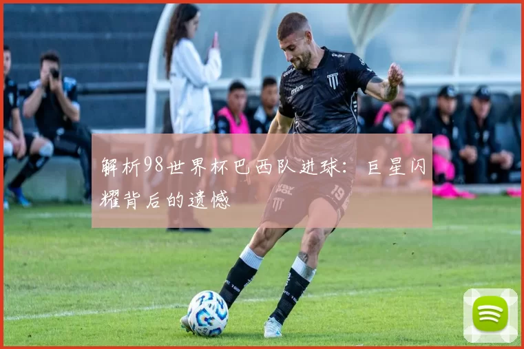 解析98世界杯巴西队进球:巨星闪耀背后的遗憾