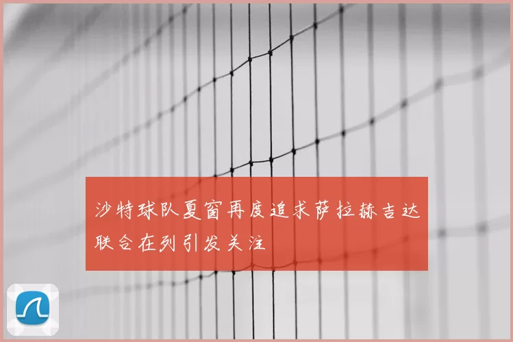 沙特球队夏窗再度追求萨拉赫吉达联合在列引发关注
